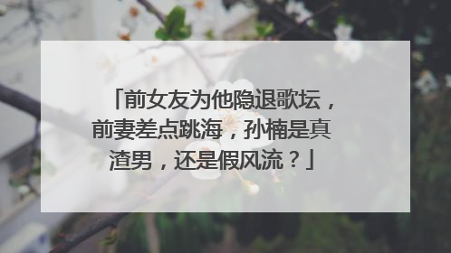 前女友为他隐退歌坛,前妻差点跳海,孙楠是真渣男,还是假风流?