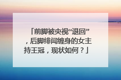 前脚被央视“退回”,后脚绯闻缠身的女主持王冠,现状如何?