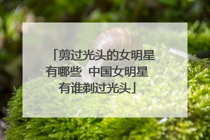 剪过光头的女明星有哪些 中国女明星有谁剃过光头