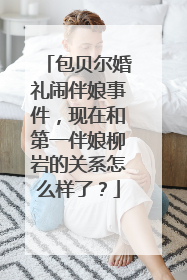 包贝尔婚礼闹伴娘事件，现在和第一伴娘柳岩的关系怎么样了？
