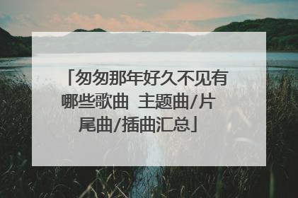 匆匆那年好久不见有哪些歌曲 主题曲/片尾曲/插曲汇总