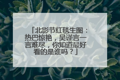 北影节红毯生图：热巴惊艳，吴谨言一言难尽，你知道最好看的是谁吗？