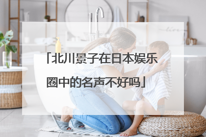 北川景子在日本娱乐圈中的名声不好吗