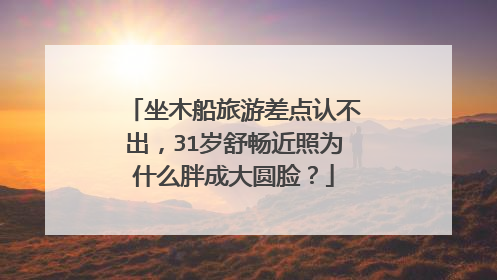 坐木船旅游差点认不出,31岁舒畅近照为什么胖成大圆脸?