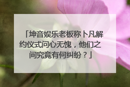 坤音娱乐老板称卜凡解约仪式问心无愧,他们之间究竟有何纠纷?