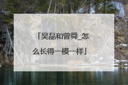 吴磊和曾舜_怎么长得一模一样