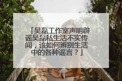 吴磊工作室声明辟谣吴磊私生活不实传闻,该如何辨别生活中的各种谣言?