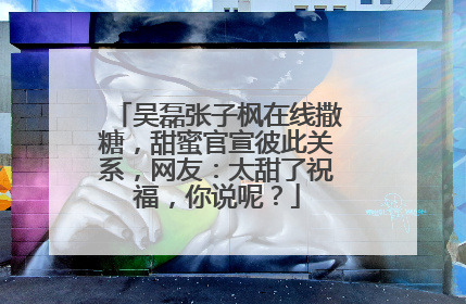 吴磊张子枫在线撒糖,甜蜜官宣彼此关系,网友:太甜了祝福,你说呢?
