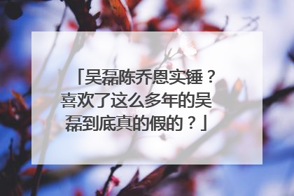 吴磊陈乔恩实锤?喜欢了这么多年的吴磊到底真的假的?