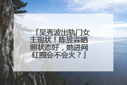 吴秀波出轨门女主现状!陈昱霖晒照状态好,她进网红圈会不会火?