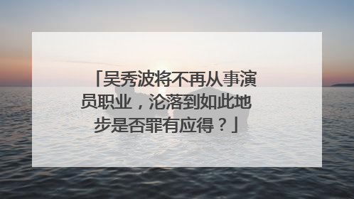 吴秀波将不再从事演员职业,沦落到如此地步是否罪有应得?