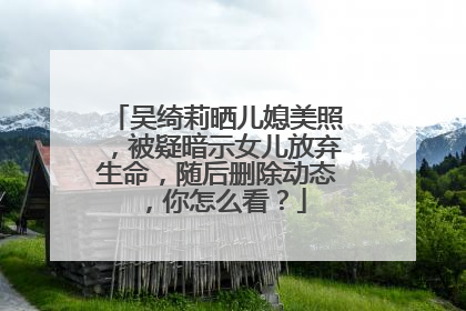 吴绮莉晒儿媳美照,被疑暗示女儿放弃生命,随后删除动态,你怎么看?