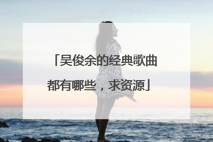 吴俊余的经典歌曲都有哪些,求资源