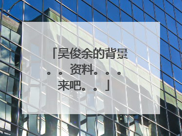吴俊余的背景。。资料。。。来吧。。