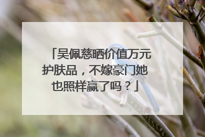 吴佩慈晒价值万元护肤品，不嫁豪门她也照样赢了吗？