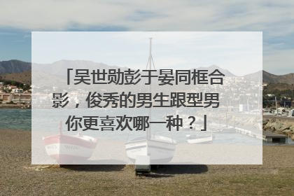 吴世勋彭于晏同框合影,俊秀的男生跟型男你更喜欢哪一种?