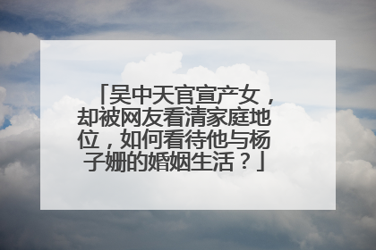 吴中天官宣产女,却被网友看清家庭地位,如何看待他与杨子姗的婚姻生活?