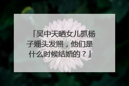 吴中天晒女儿抓杨子姗头发照，他们是什么时候结婚的？