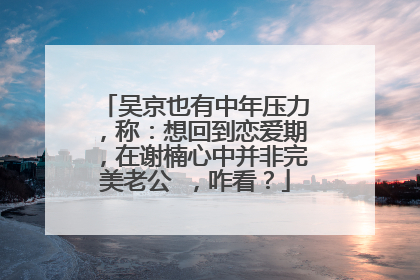 吴京也有中年压力，称：想回到恋爱期，在谢楠心中并非完美老公 ，咋看？