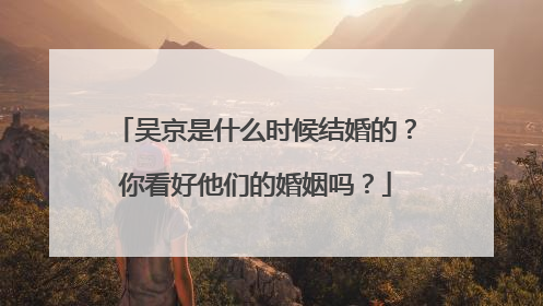 吴京是什么时候结婚的?你看好他们的婚姻吗?
