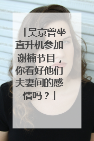 吴京曾坐直升机参加谢楠节目,你看好他们夫妻间的感情吗?