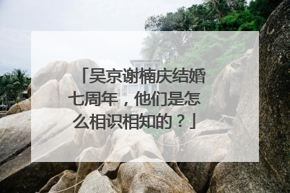 吴京谢楠庆结婚七周年，他们是怎么相识相知的？