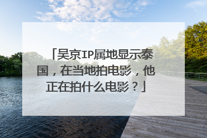吴京IP属地显示泰国,在当地拍电影,他正在拍什么电影?