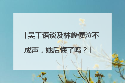 吴千语谈及林峰便泣不成声，她后悔了吗？