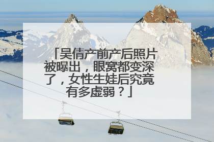 吴倩产前产后照片被曝出,眼窝都变深了,女性生娃后究竟有多虚弱?