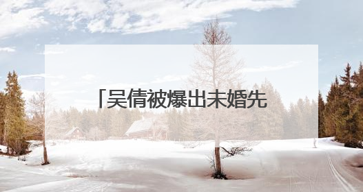 吴倩被爆出未婚先孕到底是事实还是有人故意黑她?