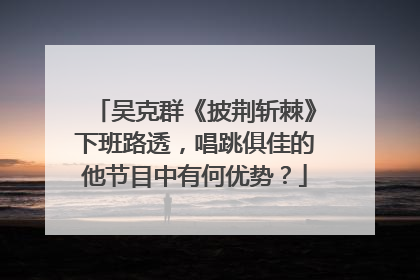 吴克群《披荆斩棘》下班路透,唱跳俱佳的他节目中有何优势?