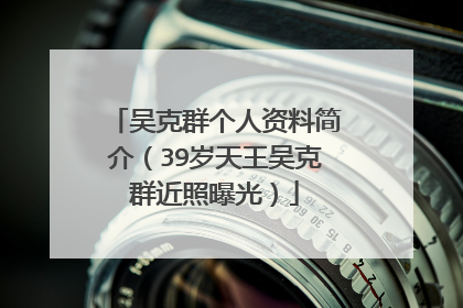 吴克群个人资料简介（39岁天王吴克群近照曝光）