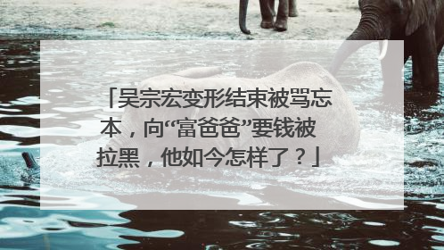 吴宗宏变形结束被骂忘本，向“富爸爸”要钱被拉黑，他如今怎样了？
