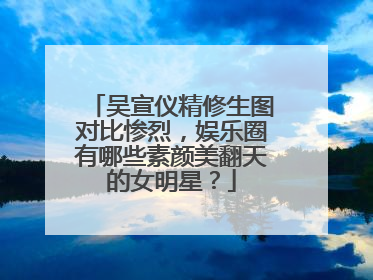 吴宣仪精修生图对比惨烈,娱乐圈有哪些素颜美翻天的女明星?