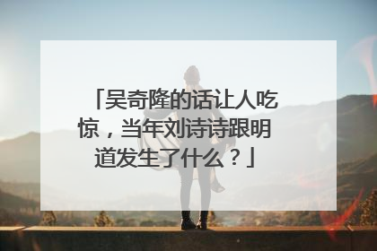 吴奇隆的话让人吃惊，当年刘诗诗跟明道发生了什么？