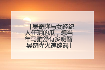 吴奇隆与女经纪人任玥的瓜,想当年马雅舒有多明智吴奇隆火速辟谣