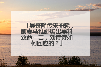 吴奇隆传来噩耗，前妻马雅舒爆出黑料致命一击，刘诗诗如何回应的？