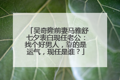 吴奇隆前妻马雅舒七夕表白现任老公：找个好男人，靠的是运气，现任是谁？