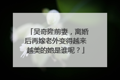 吴奇隆前妻，离婚后再嫁老外变得越来越美的她是谁呢？