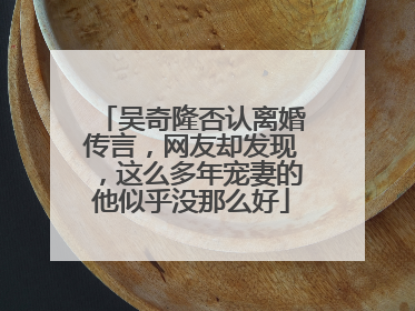 吴奇隆否认离婚传言，网友却发现，这么多年宠妻的他似乎没那么好