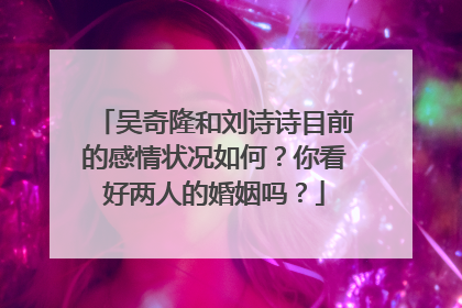 吴奇隆和刘诗诗目前的感情状况如何?你看好两人的婚姻吗?