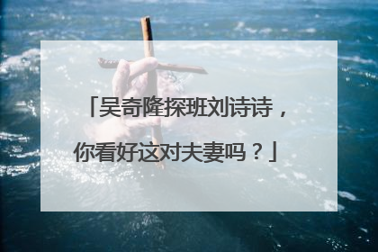 吴奇隆探班刘诗诗，你看好这对夫妻吗？