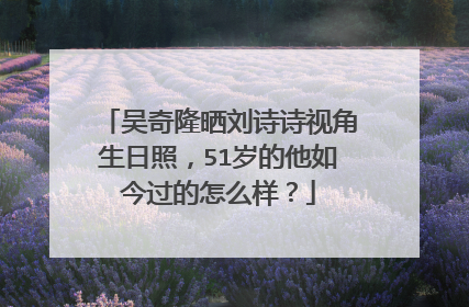 吴奇隆晒刘诗诗视角生日照,51岁的他如今过的怎么样?