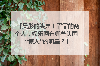 吴彤的头是王霏霏的两个大，娱乐圈有哪些头围“惊人”的明星？