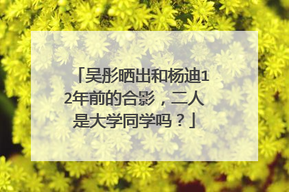 吴彤晒出和杨迪12年前的合影,二人是大学同学吗?