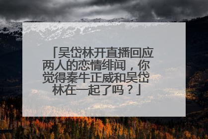 吴岱林开直播回应两人的恋情绯闻,你觉得秦牛正威和吴岱林在一起了吗?