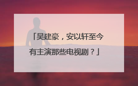 吴建豪，安以轩至今有主演那些电视剧？
