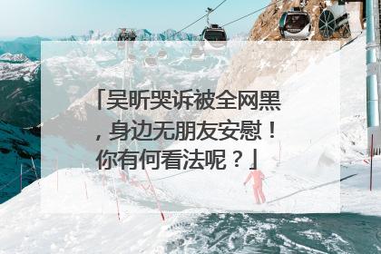 吴昕哭诉被全网黑，身边无朋友安慰！你有何看法呢？