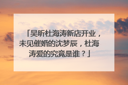 吴昕杜海涛新店开业，未见催婚的沈梦辰，杜海涛爱的究竟是谁？