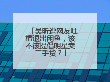 吴昕遭网友吐槽退出闲鱼，该不该提倡明星卖二手货？